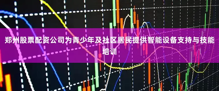 郑州股票配资公司为青少年及社区居民提供智能设备支持与技能培训