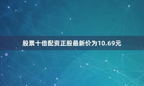 股票十倍配资正股最新价为10.69元