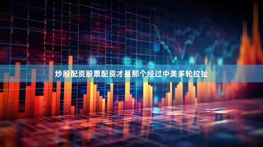 炒股配资股票配资才是那个经过中美多轮拉扯