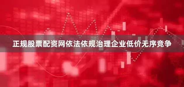 正规股票配资网依法依规治理企业低价无序竞争
