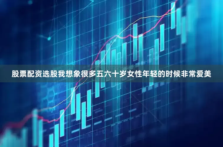 股票配资选股我想象很多五六十岁女性年轻的时候非常爱美
