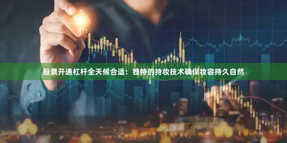 股票开通杠杆全天候合适：独特的持妆技术确保妆容持久自然