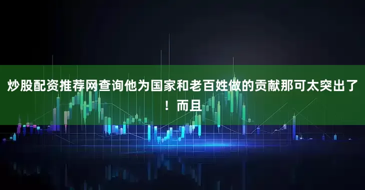 炒股配资推荐网查询他为国家和老百姓做的贡献那可太突出了！而且