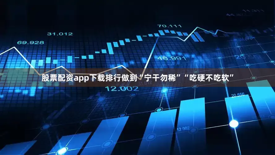 股票配资app下载排行做到“宁干勿稀”“吃硬不吃软”
