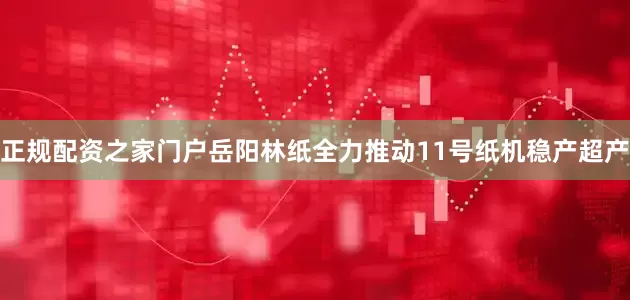 正规配资之家门户岳阳林纸全力推动11号纸机稳产超产
