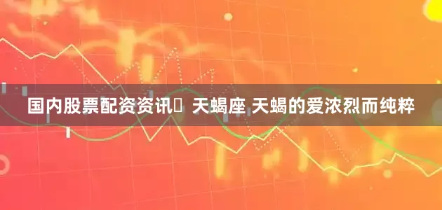 国内股票配资资讯♏天蝎座 天蝎的爱浓烈而纯粹