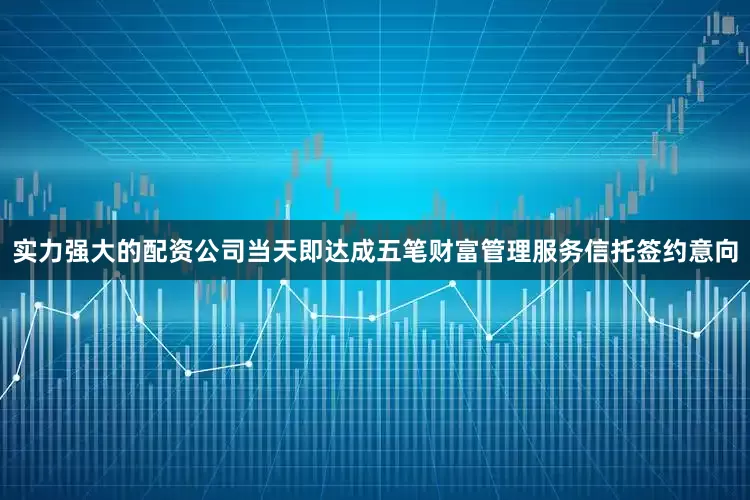 实力强大的配资公司当天即达成五笔财富管理服务信托签约意向